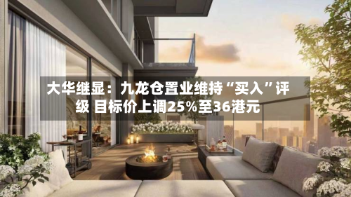 大华继显：九龙仓置业维持“买入	”评级 目标价上调25%至36港元-第3张图片