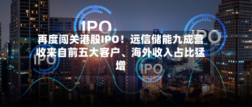 再度闯关港股IPO！远信储能九成营收来自前五大客户	、海外收入占比猛增-第3张图片