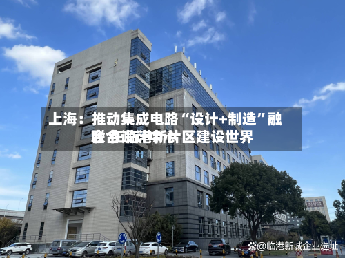 上海：推动集成电路“设计+制造”融合 在临港新片区建设世界联合设计中心-第2张图片