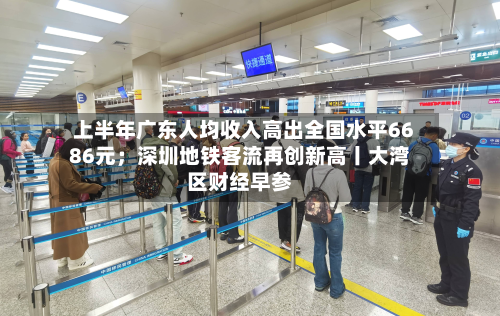 上半年广东人均收入高出全国水平6686元；深圳地铁客流再创新高丨大湾区财经早参-第2张图片