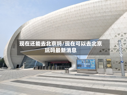 现在还能去北京吗/现在可以去北京玩吗最新消息