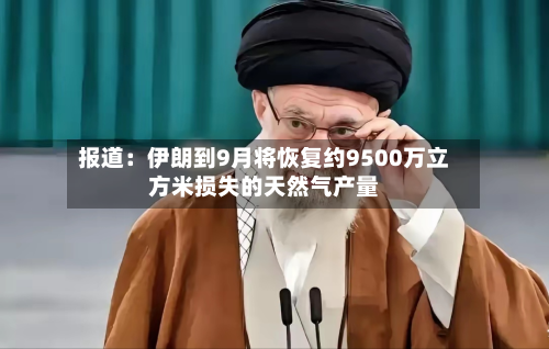 报道：伊朗到9月将恢复约9500万立方米损失的天然气产量-第2张图片