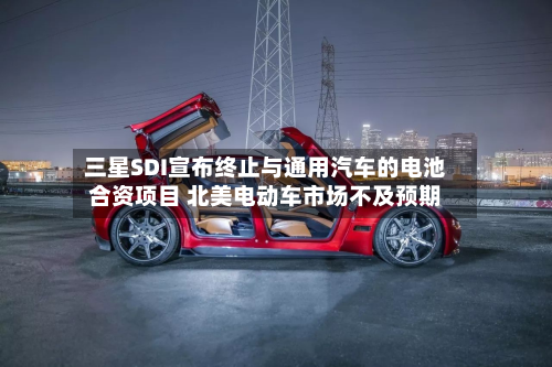 三星SDI宣布终止与通用汽车的电池合资项目 北美电动车市场不及预期