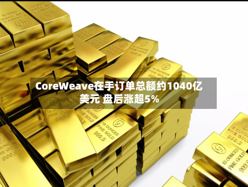 CoreWeave在手订单总额约1040亿美元 盘后涨超5%
