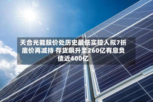 天合光能股价处历史最低实控人拟7折底价再减持 存货飙升至260亿有息负债近400亿-第2张图片