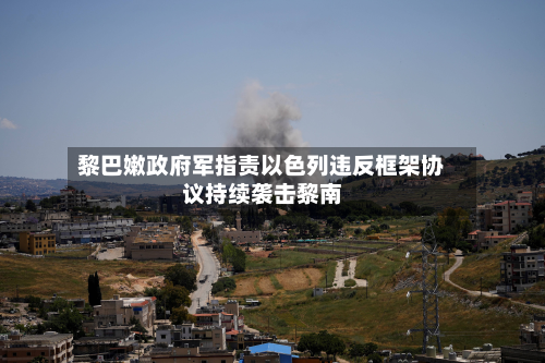 黎巴嫩政府军指责以色列违反框架协议持续袭击黎南-第3张图片
