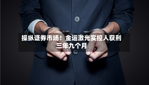 操纵证券市场!金运激光实控人获刑三年九个月-第2张图片