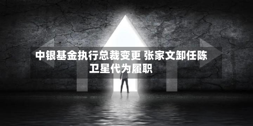 中银基金执行总裁变更 张家文卸任陈卫星代为履职-第3张图片