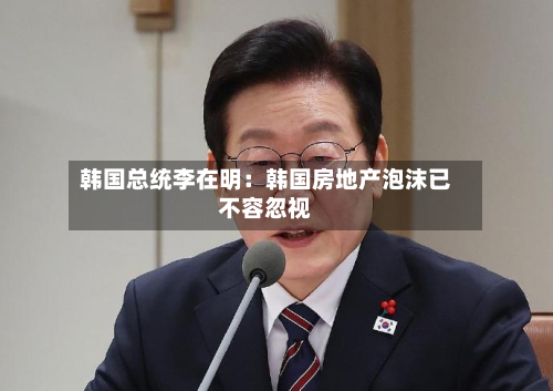 韩国总统李在明：韩国房地产泡沫已不容忽视