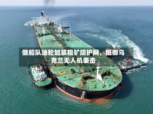 俄船队油轮加装粗犷防护网，抵御乌克兰无人机袭击