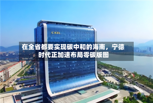 在全省都要实现碳中和的海南	，宁德时代正加速布局零碳版图-第2张图片