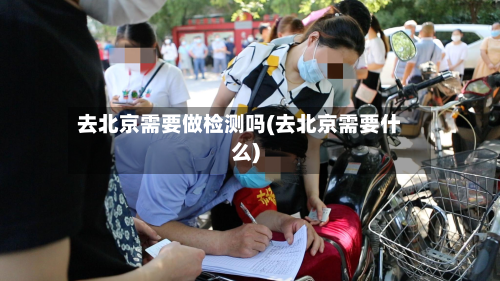 去北京需要做检测吗(去北京需要什么)