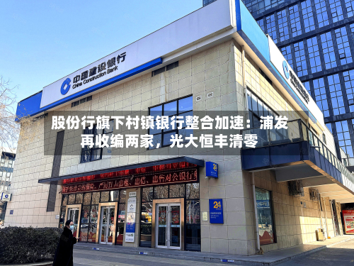 股份行旗下村镇银行整合加速：浦发再收编两家，光大恒丰清零-第2张图片