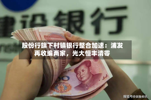 股份行旗下村镇银行整合加速：浦发再收编两家，光大恒丰清零-第3张图片