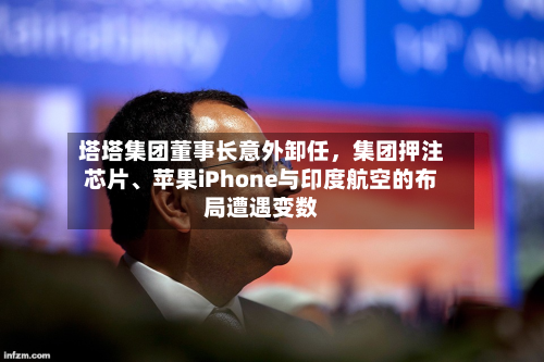 塔塔集团董事长意外卸任	，集团押注芯片	、苹果iPhone与印度航空的布局遭遇变数-第2张图片