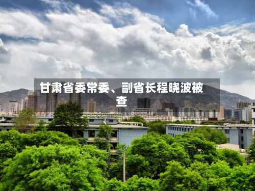 甘肃省委常委、副省长程晓波被查-第2张图片