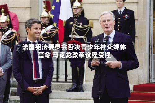 法国宪法委员会否决青少年社交媒体禁令 马克龙改革议程受挫