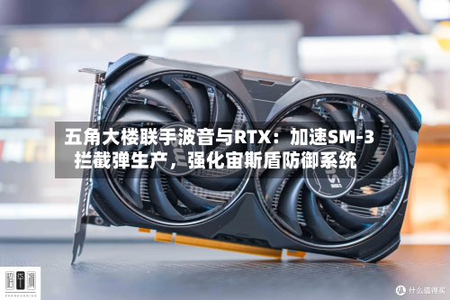 五角大楼联手波音与RTX：加速SM-3拦截弹生产，强化宙斯盾防御系统