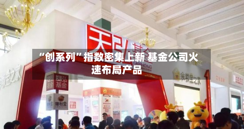 “创系列”指数密集上新 基金公司火速布局产品-第3张图片