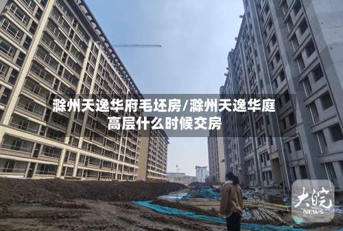 滁州天逸华府毛坯房/滁州天逸华庭高层什么时候交房