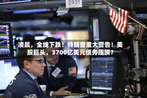 凌晨，全线下跌！特朗普重大警告！美股巨头，3700亿美元债务压顶？-第3张图片