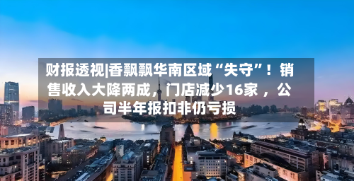 财报透视|香飘飘华南区域“失守	”！销售收入大降两成，门店减少16家 	，公司半年报扣非仍亏损-第2张图片