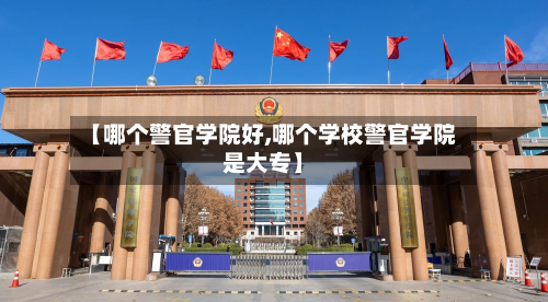 【哪个警官学院好,哪个学校警官学院是大专】