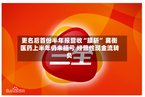 更名后首份半年报营收“腰斩” 冀衡医药上半年仍未扭亏 经营性现金流转负-第1张图片