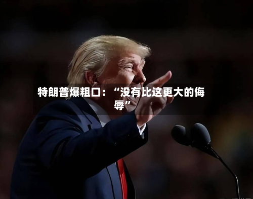 特朗普爆粗口：“没有比这更大的侮辱”-第3张图片
