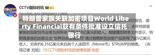 特朗普家族关联加密项目World Liberty Financial获有条件批准设立信托银行