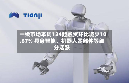 一级市场本周134起融资环比减少10.67% 具身智能、机器人零部件等细分活跃-第2张图片