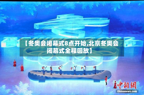 【冬奥会闭幕式8点开始,北京冬奥会闭慕式全程回放】