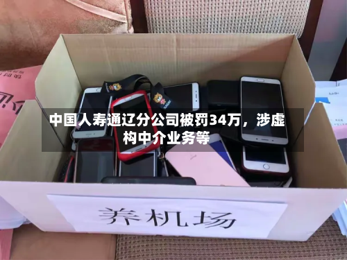 中国人寿通辽分公司被罚34万，涉虚构中介业务等