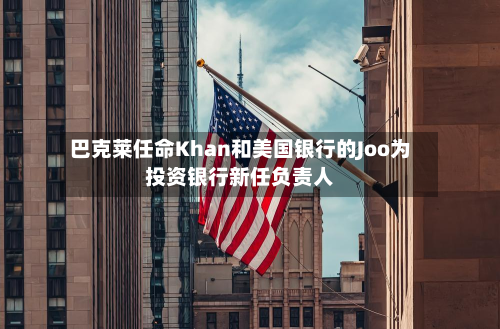 巴克莱任命Khan和美国银行的Joo为投资银行新任负责人-第2张图片