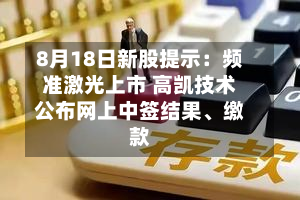 8月18日新股提示：频准激光上市 高凯技术公布网上中签结果、缴款-第3张图片