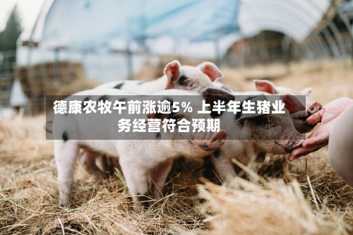 德康农牧午前涨逾5% 上半年生猪业务经营符合预期-第1张图片