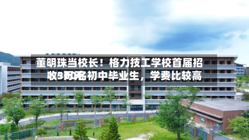董明珠当校长！格力技工学校首届招收300名初中毕业生，学费比较高1.5万元