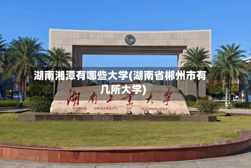 湖南湘潭有哪些大学(湖南省郴州市有几所大学)-第3张图片