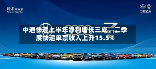中通快递上半年净利增长三成,二季度快递单票收入上升15.5%