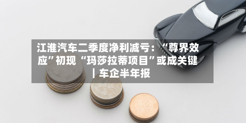 江淮汽车二季度净利减亏：“尊界效应”初现 “玛莎拉蒂项目	”或成关键｜车企半年报-第1张图片