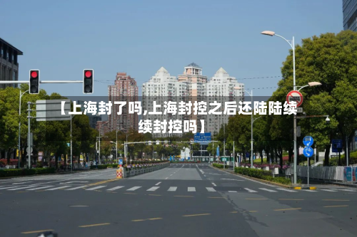 【上海封了吗,上海封控之后还陆陆续续封控吗】