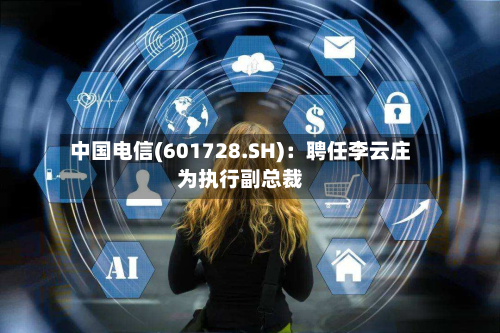 中国电信(601728.SH)：聘任李云庄为执行副总裁-第2张图片