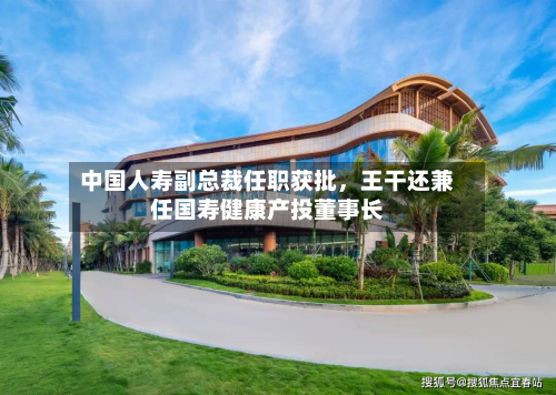 中国人寿副总裁任职获批，王干还兼任国寿健康产投董事长-第2张图片
