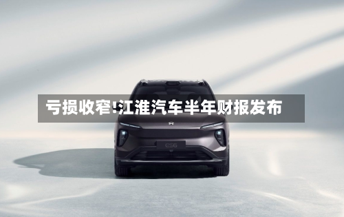 亏损收窄!江淮汽车半年财报发布