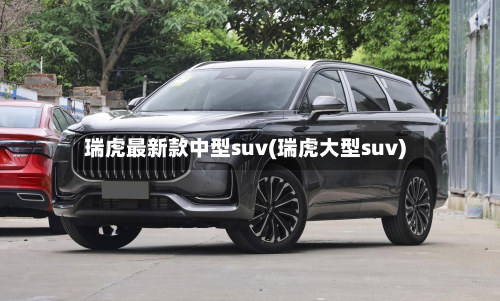 瑞虎最新款中型suv(瑞虎大型suv)