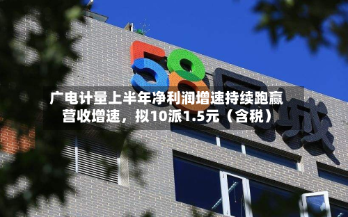 广电计量上半年净利润增速持续跑赢营收增速，拟10派1.5元（含税）-第2张图片