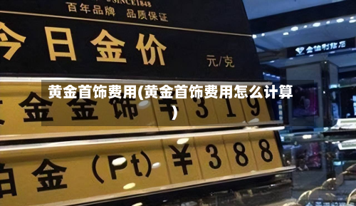 黄金首饰费用(黄金首饰费用怎么计算)