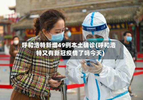 呼和浩特新增49例本土确诊(呼和浩特又有新冠疫情了吗今天)