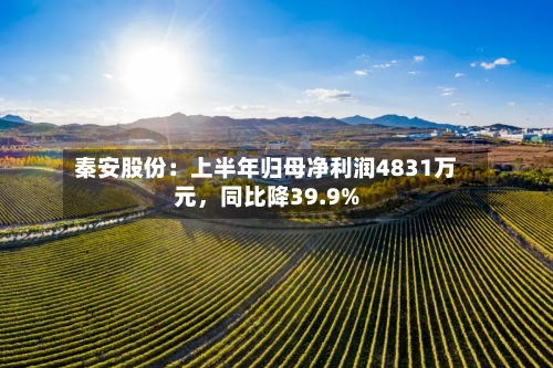 秦安股份：上半年归母净利润4831万元	，同比降39.9%-第1张图片