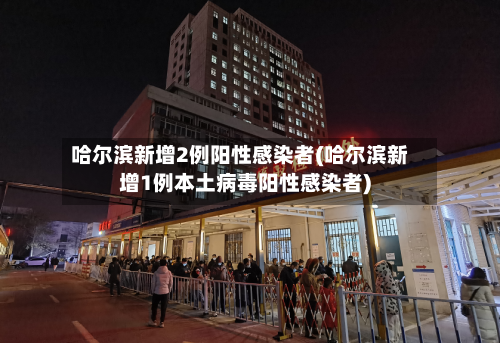 哈尔滨新增2例阳性感染者(哈尔滨新增1例本土病毒阳性感染者)-第3张图片